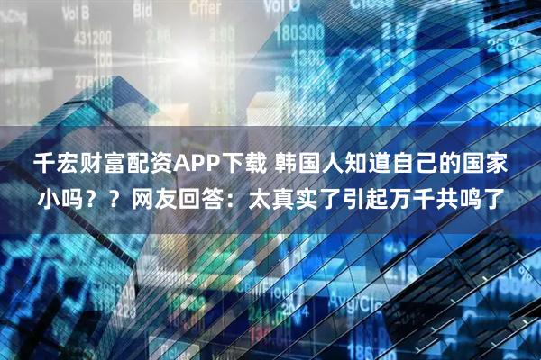 千宏财富配资APP下载 韩国人知道自己的国家小吗？？网友回答：太真实了引起万千共鸣了