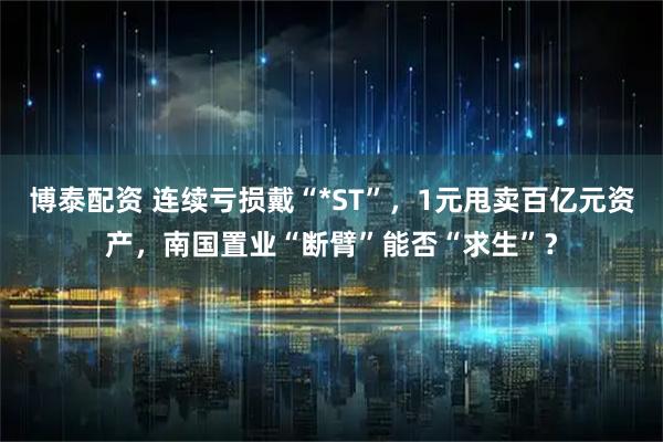 博泰配资 连续亏损戴“*ST”，1元甩卖百亿元资产，南国置业“断臂”能否“求生”？
