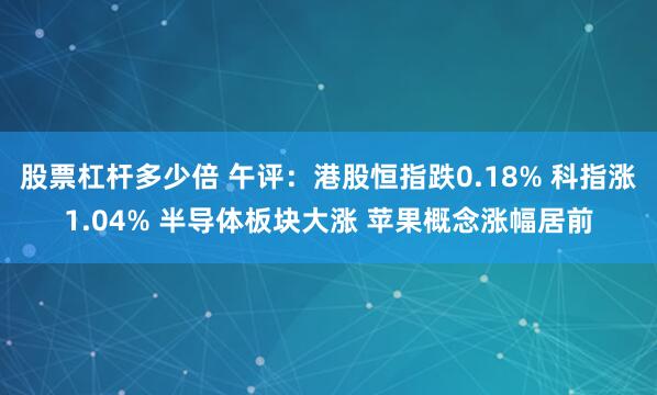 股票杠杆多少倍 午评：港股恒指跌0.18% 科指涨1.04% 半导体板块大涨 苹果概念涨幅居前