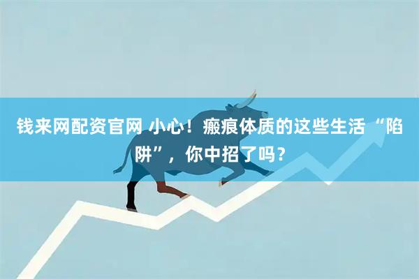 钱来网配资官网 小心！瘢痕体质的这些生活 “陷阱”，你中招了吗？