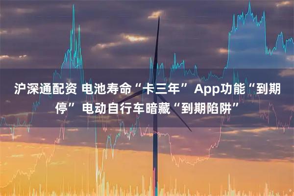 沪深通配资 电池寿命“卡三年” App功能“到期停” 电动自行车暗藏“到期陷阱”