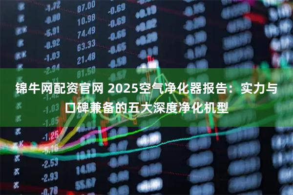 锦牛网配资官网 2025空气净化器报告：实力与口碑兼备的五大深度净化机型