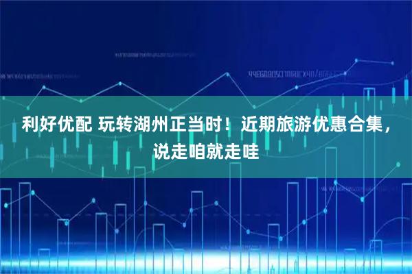 利好优配 玩转湖州正当时！近期旅游优惠合集，说走咱就走哇