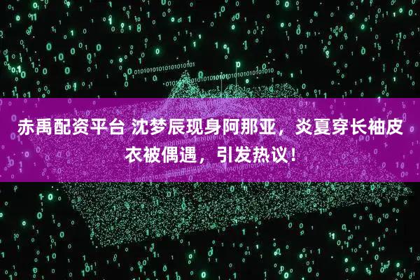 赤禹配资平台 沈梦辰现身阿那亚，炎夏穿长袖皮衣被偶遇，引发热议！