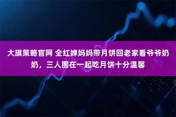 大旗策略官网 全红婵妈妈带月饼回老家看爷爷奶奶，三人围在一起吃月饼十分温馨