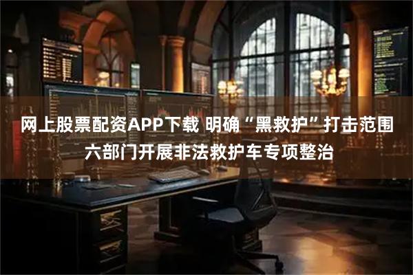 网上股票配资APP下载 明确“黑救护”打击范围 六部门开展非法救护车专项整治