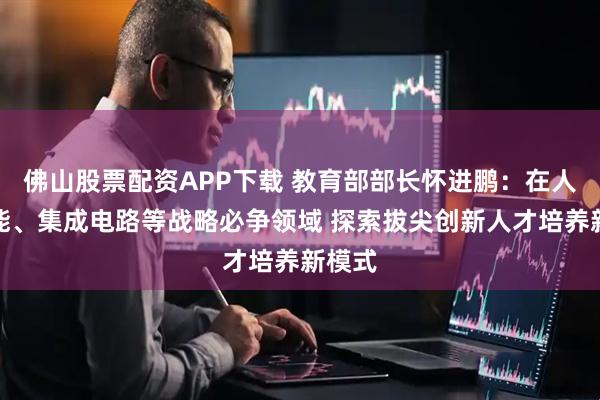 佛山股票配资APP下载 教育部部长怀进鹏：在人工智能、集成电路等战略必争领域 探索拔尖创新人才培养新模式