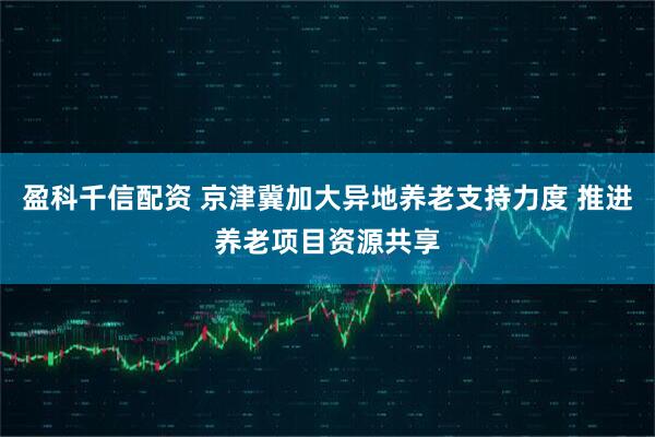 盈科千信配资 京津冀加大异地养老支持力度 推进养老项目资源共享
