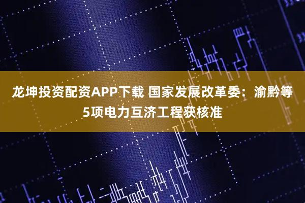 龙坤投资配资APP下载 国家发展改革委：渝黔等5项电力互济工程获核准