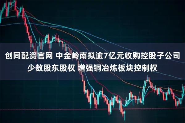 创同配资官网 中金岭南拟逾7亿元收购控股子公司少数股东股权 增强铜冶炼板块控制权