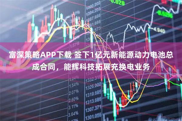 富深策略APP下载 签下1亿元新能源动力电池总成合同，能辉科技拓展充换电业务