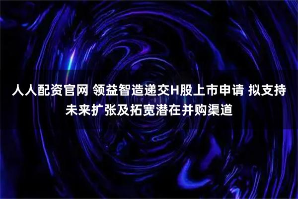人人配资官网 领益智造递交H股上市申请 拟支持未来扩张及拓宽潜在并购渠道