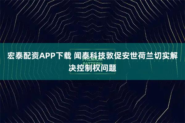 宏泰配资APP下载 闻泰科技敦促安世荷兰切实解决控制权问题