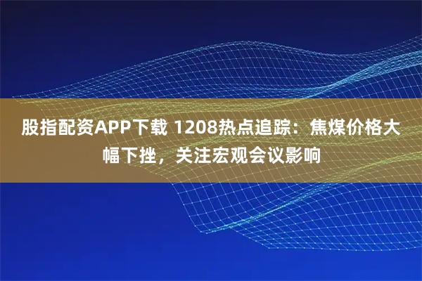 股指配资APP下载 1208热点追踪：焦煤价格大幅下挫，关注宏观会议影响