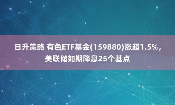 日升策略 有色ETF基金(159880)涨超1.5%，美联储如期降息25个基点