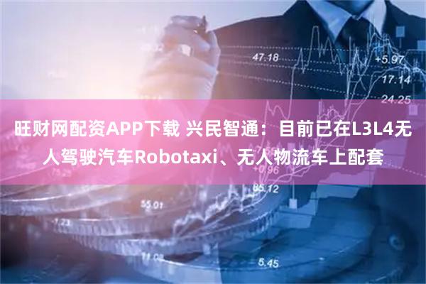 旺财网配资APP下载 兴民智通：目前已在L3L4无人驾驶汽车Robotaxi、无人物流车上配套