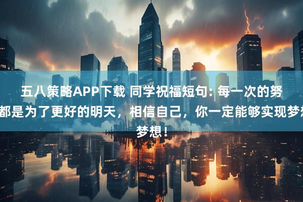 五八策略APP下载 同学祝福短句: 每一次的努力都是为了更好的明天，相信自己，你一定能够实现梦想！