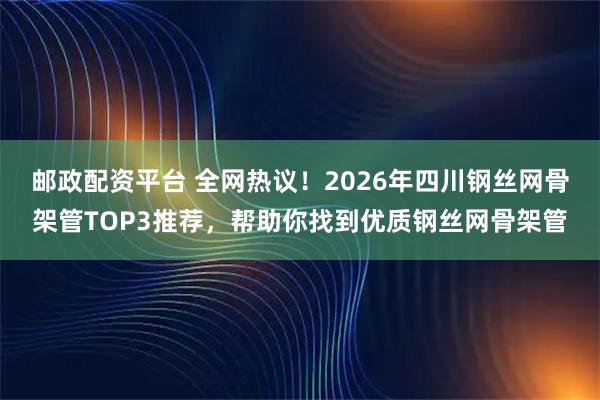邮政配资平台 全网热议！2026年四川钢丝网骨架管TOP3推荐，帮助你找到优质钢丝网骨架管