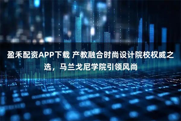 盈禾配资APP下载 产教融合时尚设计院校权威之选，马兰戈尼学院引领风尚
