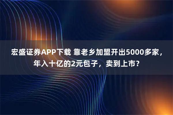 宏盛证券APP下载 靠老乡加盟开出5000多家，年入十亿的2元包子，卖到上市？