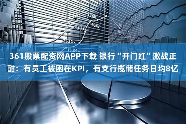 361股票配资网APP下载 银行“开门红”激战正酣：有员工被困在KPI，有支行揽储任务日均8亿