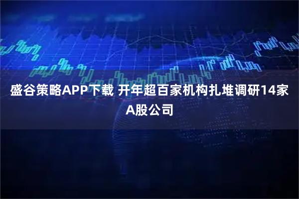 盛谷策略APP下载 开年超百家机构扎堆调研14家A股公司