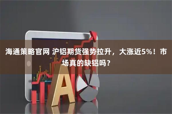 海通策略官网 沪铝期货强势拉升，大涨近5%！市场真的缺铝吗？