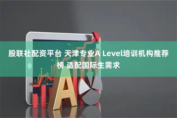 股联社配资平台 天津专业A Level培训机构推荐榜 适配国际生需求
