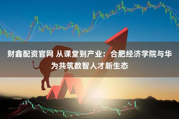 财鑫配资官网 从课堂到产业：合肥经济学院与华为共筑数智人才新生态