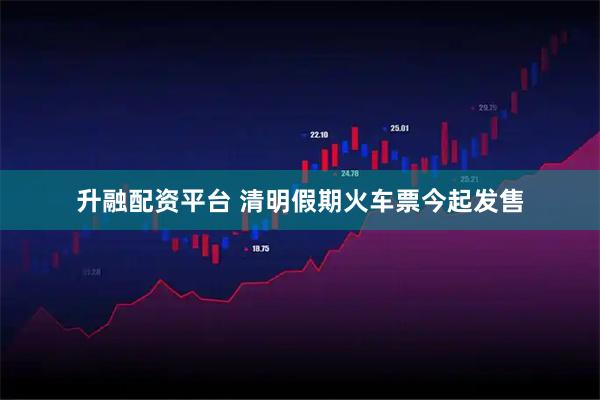升融配资平台 清明假期火车票今起发售