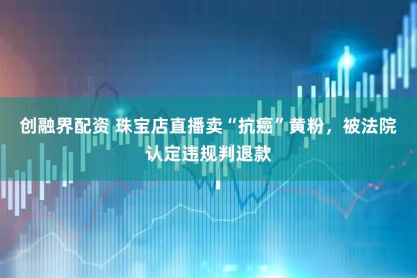 创融界配资 珠宝店直播卖“抗癌”黄粉,被法院认定违规判退款