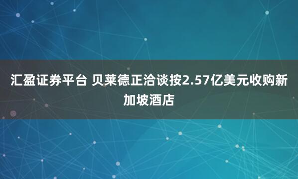 汇盈证券平台 贝莱德正洽谈按2.57亿美元收购新加坡酒店