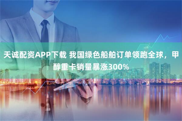 天诚配资APP下载 我国绿色船舶订单领跑全球，甲醇重卡销量暴涨300%
