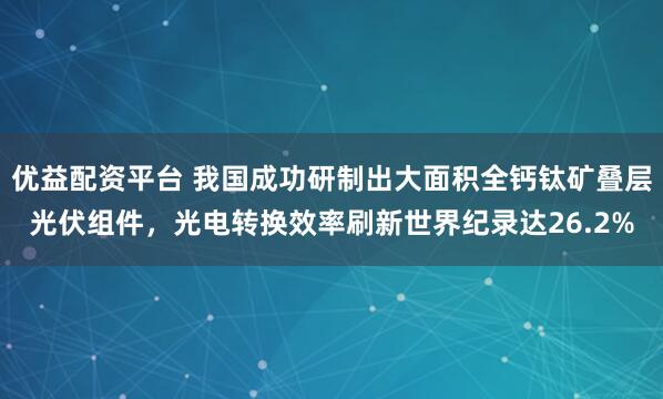 优益配资平台 我国成功研制出大面积全钙钛矿叠层光伏组件，光电转换效率刷新世界纪录达26.2%