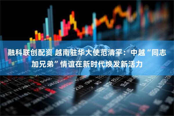 融科联创配资 越南驻华大使范清平：中越“同志加兄弟”情谊在新时代焕发新活力