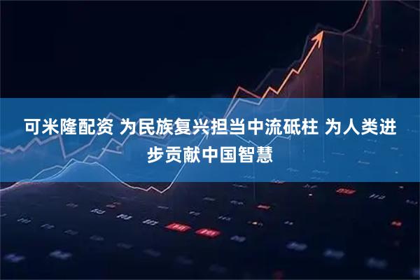 可米隆配资 为民族复兴担当中流砥柱 为人类进步贡献中国智慧