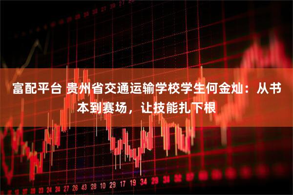 富配平台 贵州省交通运输学校学生何金灿:从书本到赛场,让技能扎下根