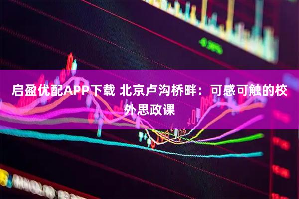启盈优配APP下载 北京卢沟桥畔:可感可触的校外思政课