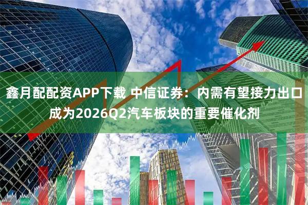 鑫月配配资APP下载 中信证券：内需有望接力出口成为2026Q2汽车板块的重要催化剂