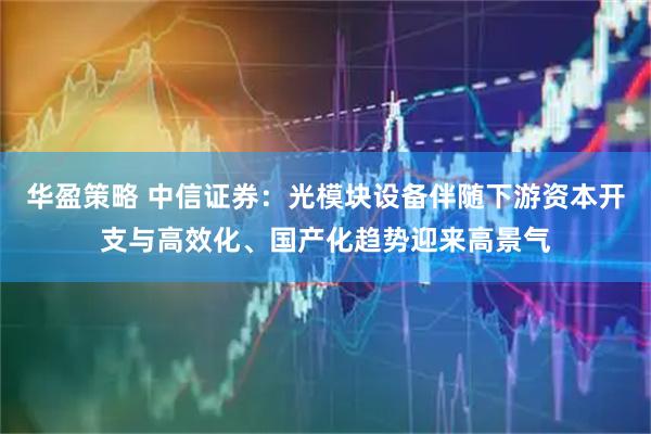 华盈策略 中信证券：光模块设备伴随下游资本开支与高效化、国产化趋势迎来高景气
