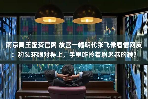 南京禹王配资官网 故宫一幅明代张飞像看懵网友：豹头环眼对得上，手里咋拎着尉迟恭的鞭？