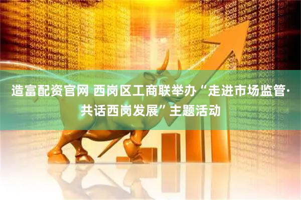 造富配资官网 西岗区工商联举办“走进市场监管·共话西岗发展”主题活动
