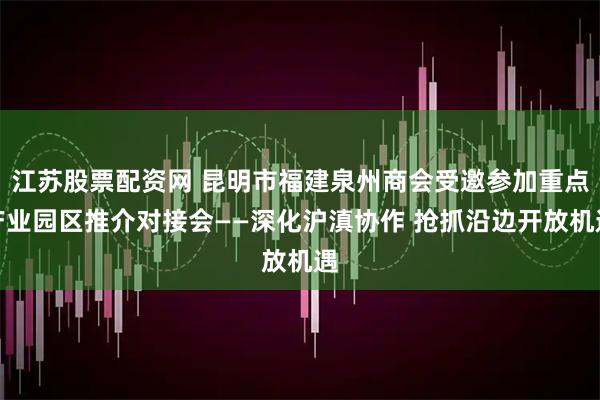 江苏股票配资网 昆明市福建泉州商会受邀参加重点产业园区推介对接会——深化沪滇协作 抢抓沿边开放机遇